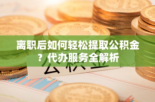 汾阳离职后如何轻松提取公积金？代办服务全解析