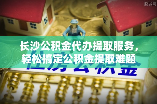 汾阳长沙公积金代办提取服务，轻松搞定公积金提取难题