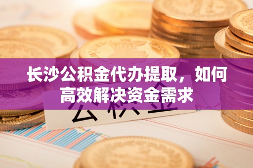 汾阳长沙公积金代办提取，如何高效解决资金需求
