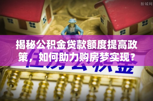 汾阳揭秘公积金贷款额度提高政策，如何助力购房梦实现？