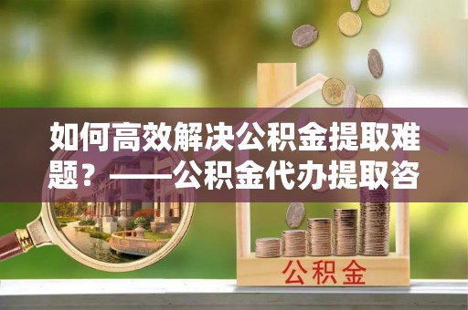汾阳如何高效解决公积金提取难题？——公积金代办提取咨询服务全解析