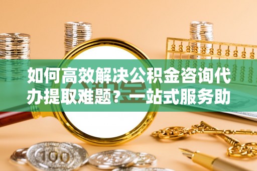 汾阳如何高效解决公积金咨询代办提取难题？一站式服务助您轻松搞定