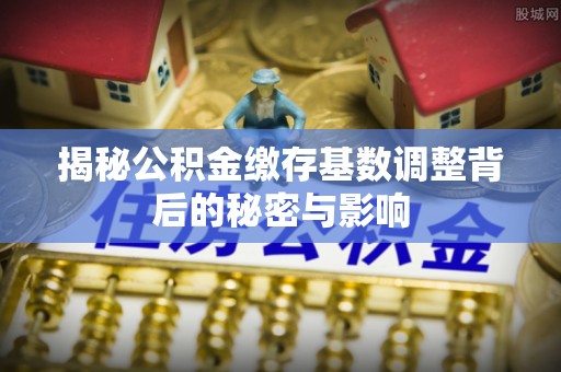 汾阳揭秘公积金缴存基数调整背后的秘密与影响
