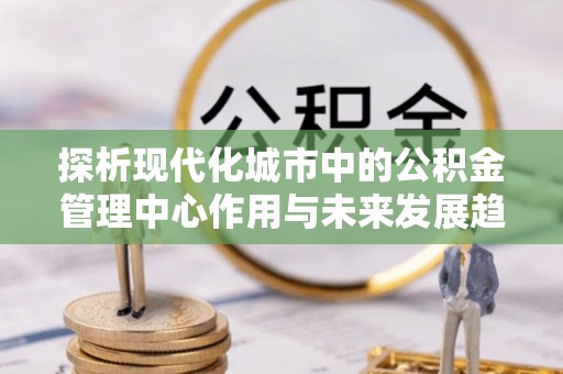 汾阳探析现代化城市中的公积金管理中心作用与未来发展趋势