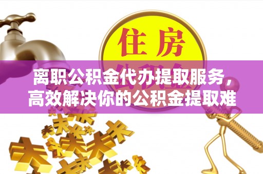 汾阳离职公积金代办提取服务，高效解决你的公积金提取难题