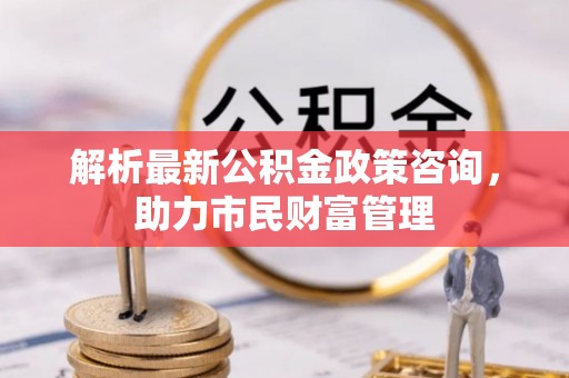 汾阳解析最新公积金政策咨询，助力市民财富管理