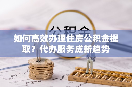 汾阳如何高效办理住房公积金提取？代办服务成新趋势