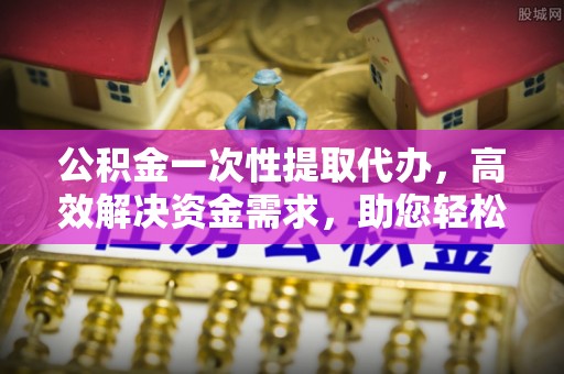 汾阳公积金一次性提取代办，高效解决资金需求，助您轻松应对生活难题