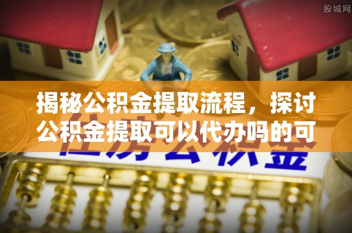 汾阳揭秘公积金提取流程，探讨公积金提取可以代办吗的可行性与注意事项