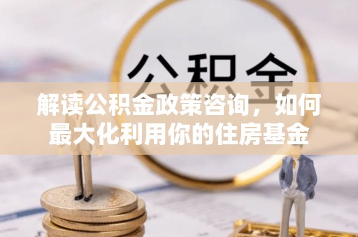 汾阳解读公积金政策咨询，如何最大化利用你的住房基金