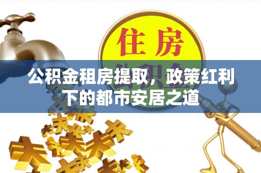 汾阳公积金租房提取，政策红利下的都市安居之道