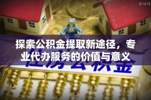 汾阳探索公积金提取新途径，专业代办服务的价值与意义