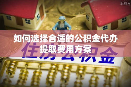 汾阳如何选择合适的公积金代办提取费用方案