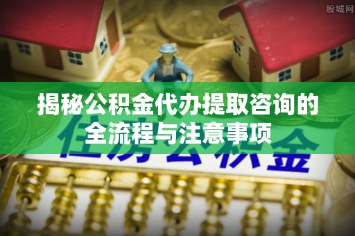 汾阳揭秘公积金代办提取咨询的全流程与注意事项