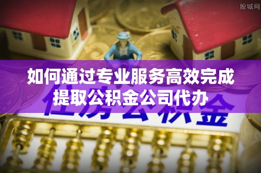 汾阳如何通过专业服务高效完成提取公积金公司代办