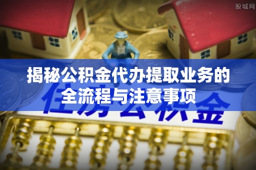 汾阳揭秘公积金代办提取业务的全流程与注意事项
