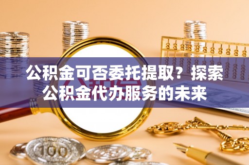 汾阳公积金可否委托提取？探索公积金代办服务的未来